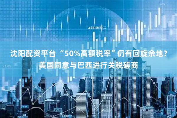 沈阳配资平台 “50%高额税率”仍有回旋余地？美国同意与巴西进行关税磋商