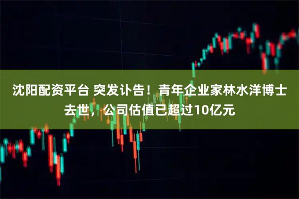 沈阳配资平台 突发讣告！青年企业家林水洋博士去世，公司估值已超过10亿元