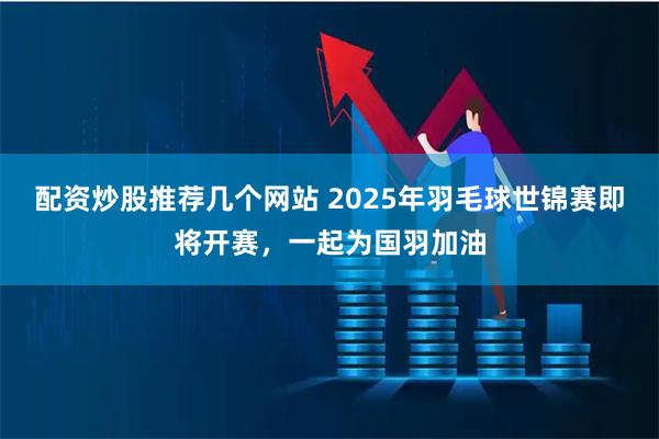配资炒股推荐几个网站 2025年羽毛球世锦赛即将开赛，一起为国羽加油