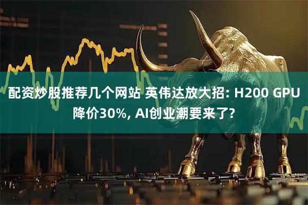 配资炒股推荐几个网站 英伟达放大招: H200 GPU降价30%, AI创业潮要来了?