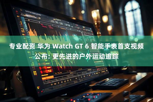 专业配资 华为 Watch GT 6 智能手表首支视频公布: 更先进的户外运动追踪