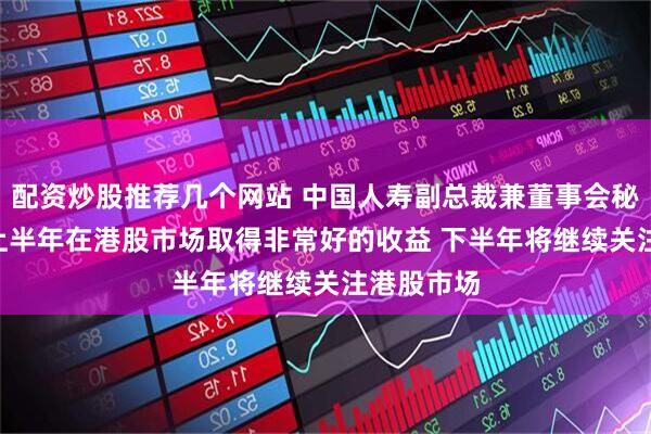 配资炒股推荐几个网站 中国人寿副总裁兼董事会秘书刘晖: 上半年在港股市场取得非常好的收益 下半年将继续关注港股市场