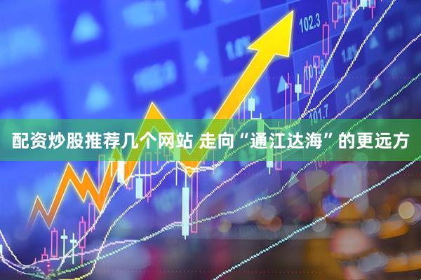 配资炒股推荐几个网站 走向“通江达海”的更远方