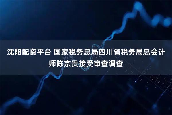 沈阳配资平台 国家税务总局四川省税务局总会计师陈宗贵接受审查调查