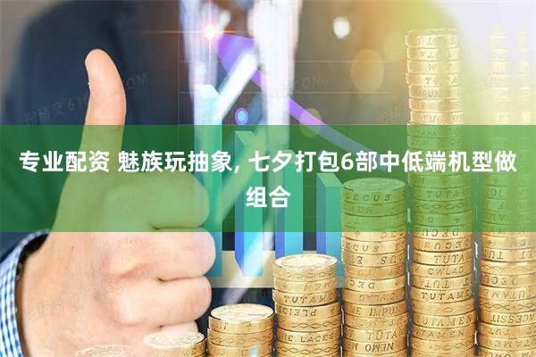 专业配资 魅族玩抽象, 七夕打包6部中低端机型做组合