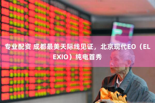 专业配资 成都最美天际线见证，北京现代EO（ELEXIO）纯电首秀