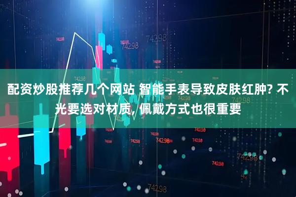配资炒股推荐几个网站 智能手表导致皮肤红肿? 不光要选对材质, 佩戴方式也很重要