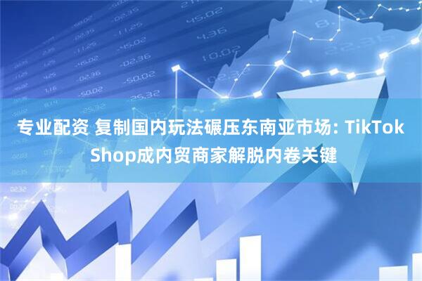 专业配资 复制国内玩法碾压东南亚市场: TikTok Shop成内贸商家解脱内卷关键