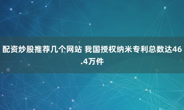 配资炒股推荐几个网站 我国授权纳米专利总数达46.4万件