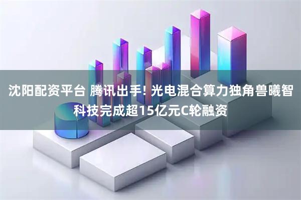沈阳配资平台 腾讯出手! 光电混合算力独角兽曦智科技完成超15亿元C轮融资