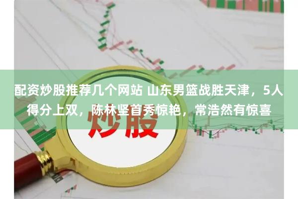 配资炒股推荐几个网站 山东男篮战胜天津，5人得分上双，陈林坚首秀惊艳，常浩然有惊喜