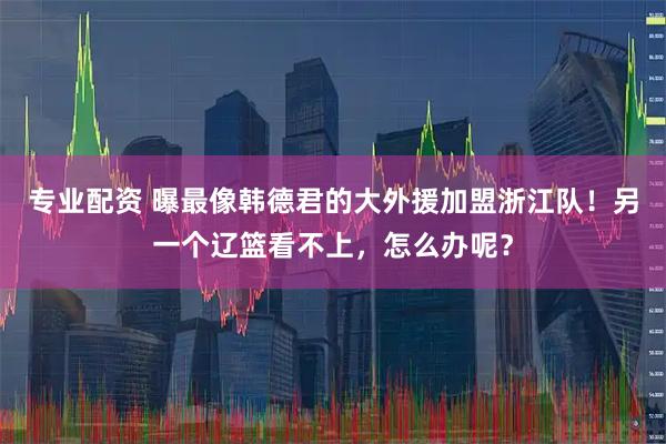 专业配资 曝最像韩德君的大外援加盟浙江队！另一个辽篮看不上，怎么办呢？