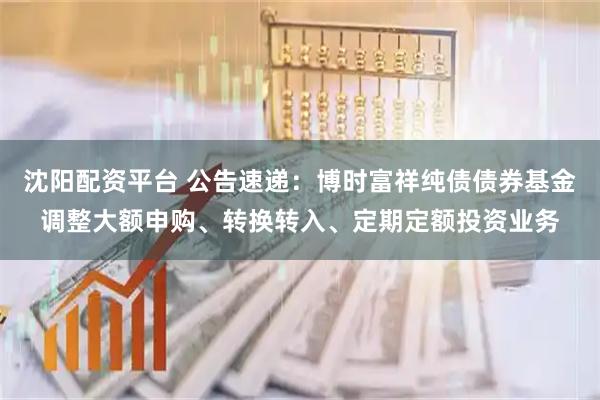 沈阳配资平台 公告速递：博时富祥纯债债券基金调整大额申购、转换转入、定期定额投资业务