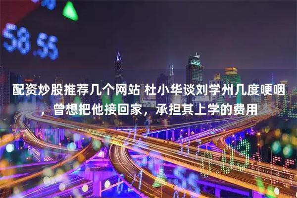 配资炒股推荐几个网站 杜小华谈刘学州几度哽咽，曾想把他接回家，承担其上学的费用