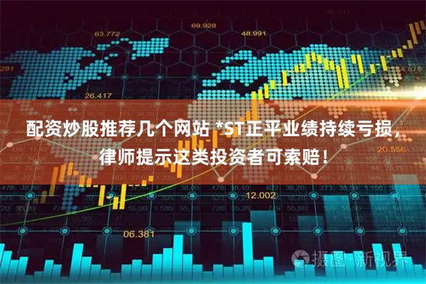 配资炒股推荐几个网站 *ST正平业绩持续亏损，律师提示这类投资者可索赔！