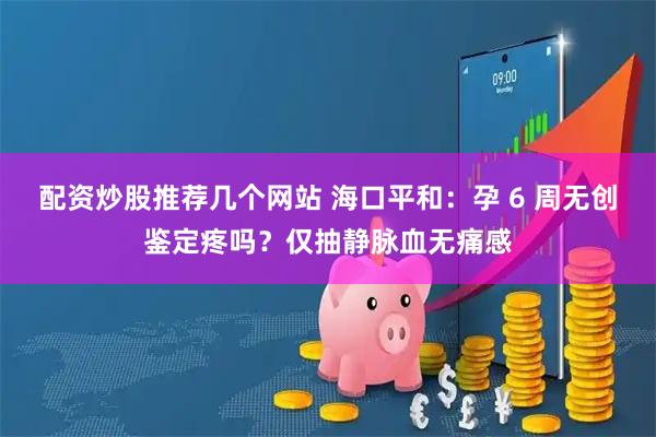 配资炒股推荐几个网站 海口平和：孕 6 周无创鉴定疼吗？仅抽静脉血无痛感