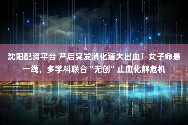 沈阳配资平台 产后突发消化道大出血!女子命悬一线,多学科联合“无创”止血化解危机