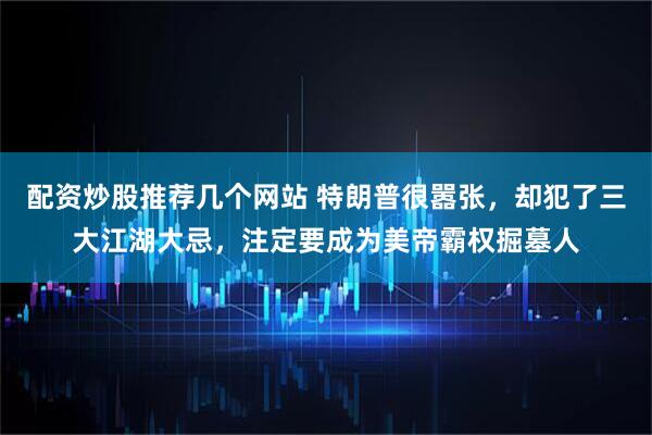 配资炒股推荐几个网站 特朗普很嚣张，却犯了三大江湖大忌，注定要成为美帝霸权掘墓人