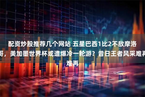 配资炒股推荐几个网站 五星巴西1比2不敌摩洛哥，美加墨世界杯或遭爆冷一轮游？昔日王者风采难再