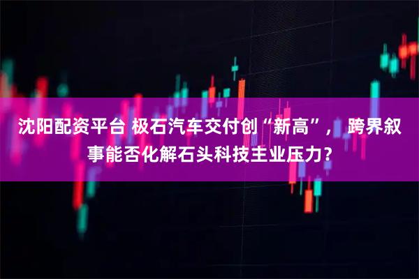 沈阳配资平台 极石汽车交付创“新高”， 跨界叙事能否化解石头科技主业压力？