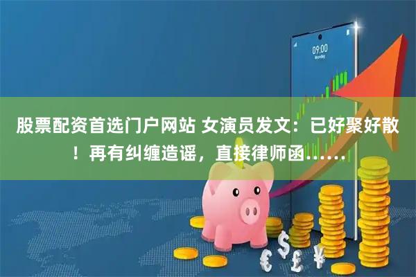 股票配资首选门户网站 女演员发文：已好聚好散！再有纠缠造谣，直接律师函……