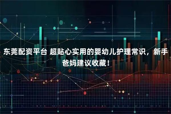 东莞配资平台 超贴心实用的婴幼儿护理常识，新手爸妈建议收藏！