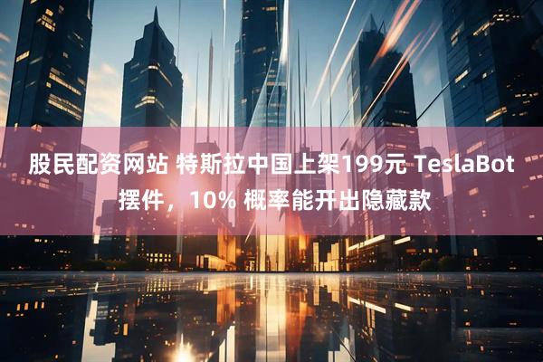 股民配资网站 特斯拉中国上架199元 TeslaBot 摆件，10% 概率能开出隐藏款