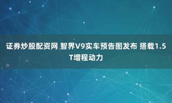证券炒股配资网 智界V9实车预告图发布 搭载1.5T增程动力