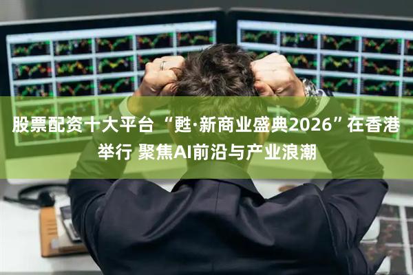 股票配资十大平台 “甦·新商业盛典2026”在香港举行 聚焦AI前沿与产业浪潮