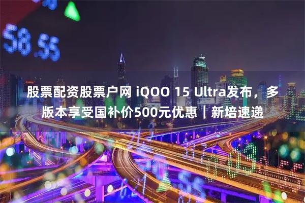 股票配资股票户网 iQOO 15 Ultra发布，多版本享受国补价500元优惠｜新培速递