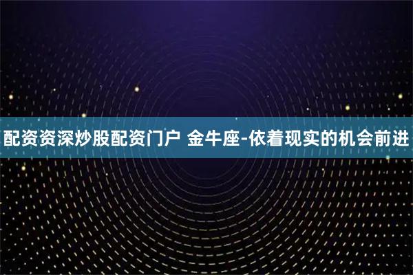 配资资深炒股配资门户 金牛座-依着现实的机会前进