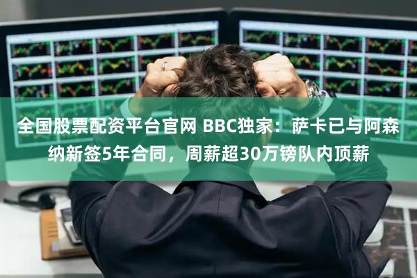 全国股票配资平台官网 BBC独家：萨卡已与阿森纳新签5年合同，周薪超30万镑队内顶薪