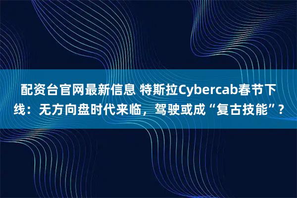 配资台官网最新信息 特斯拉Cybercab春节下线：无方向盘时代来临，驾驶或成“复古技能”?