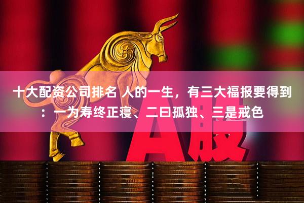 十大配资公司排名 人的一生，有三大福报要得到：一为寿终正寝、二曰孤独、三是戒色