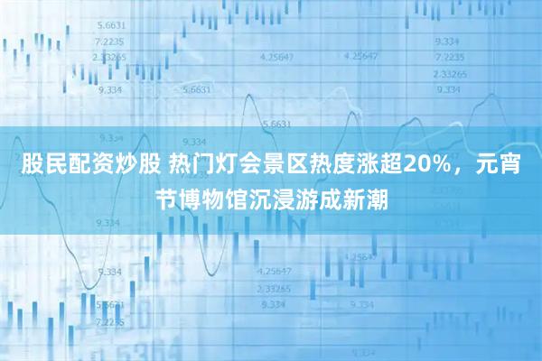 股民配资炒股 热门灯会景区热度涨超20%，元宵节博物馆沉浸游成新潮