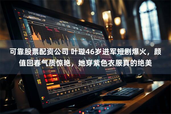 可靠股票配资公司 叶璇46岁进军短剧爆火，颜值回春气质惊艳，她穿紫色衣服真的绝美