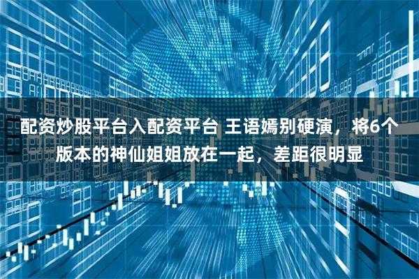 配资炒股平台入配资平台 王语嫣别硬演，将6个版本的神仙姐姐放在一起，差距很明显