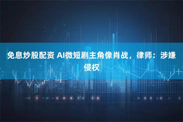免息炒股配资 AI微短剧主角像肖战，律师：涉嫌侵权