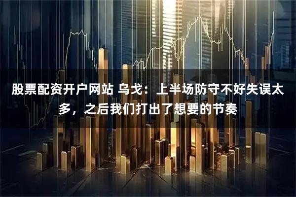 股票配资开户网站 乌戈：上半场防守不好失误太多，之后我们打出了想要的节奏