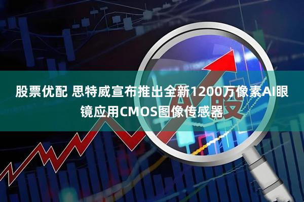 股票优配 思特威宣布推出全新1200万像素AI眼镜应用CMOS图像传感器