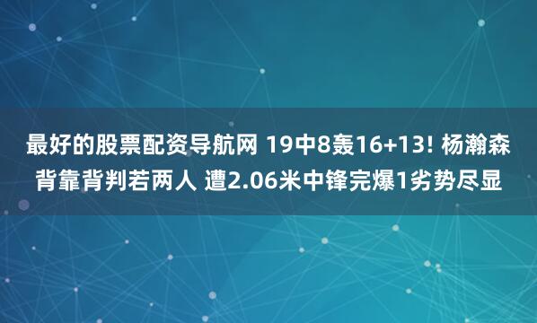 最好的股票配资导航网 19中8轰16+13! 杨瀚森背靠背判若两人 遭2.06米中锋完爆1劣势尽显