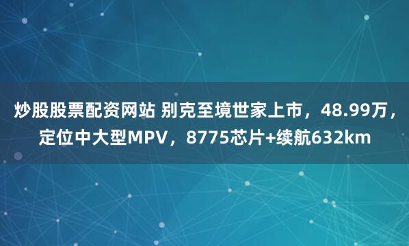 炒股股票配资网站 别克至境世家上市，48.99万，定位中大型MPV，8775芯片+续航632km