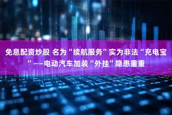 免息配资炒股 名为“续航服务”实为非法“充电宝”——电动汽车加装“外挂”隐患重重