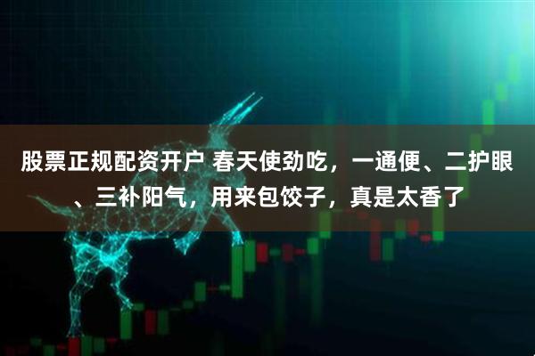 股票正规配资开户 春天使劲吃，一通便、二护眼、三补阳气，用来包饺子，真是太香了