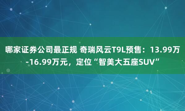 哪家证券公司最正规 奇瑞风云T9L预售：13.99万-16.99万元，定位“智美大五座SUV”