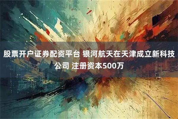 股票开户证券配资平台 银河航天在天津成立新科技公司 注册资本500万