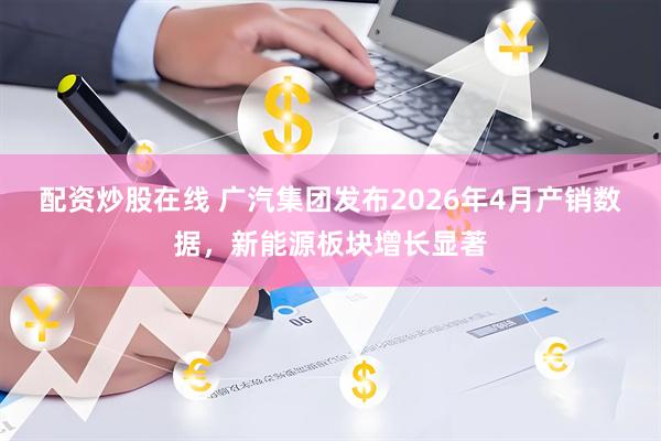 配资炒股在线 广汽集团发布2026年4月产销数据，新能源板块增长显著