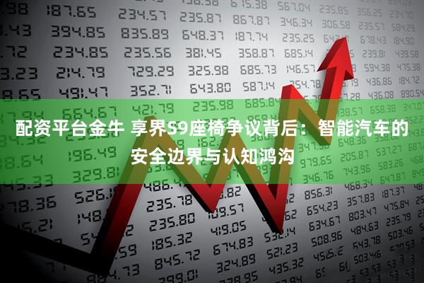 配资平台金牛 享界S9座椅争议背后：智能汽车的安全边界与认知鸿沟