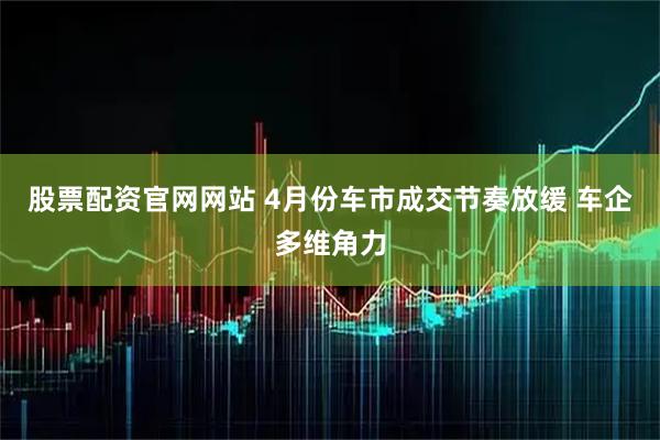 股票配资官网网站 4月份车市成交节奏放缓 车企多维角力