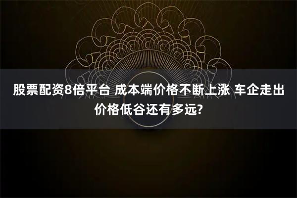 股票配资8倍平台 成本端价格不断上涨 车企走出价格低谷还有多远?